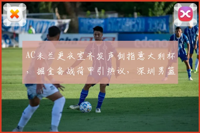 AC米兰更衣室齐发声剑指意大利杯，掘金备战荷甲引热议，深圳男篮队长鼓劲意甲 - 华体会网页