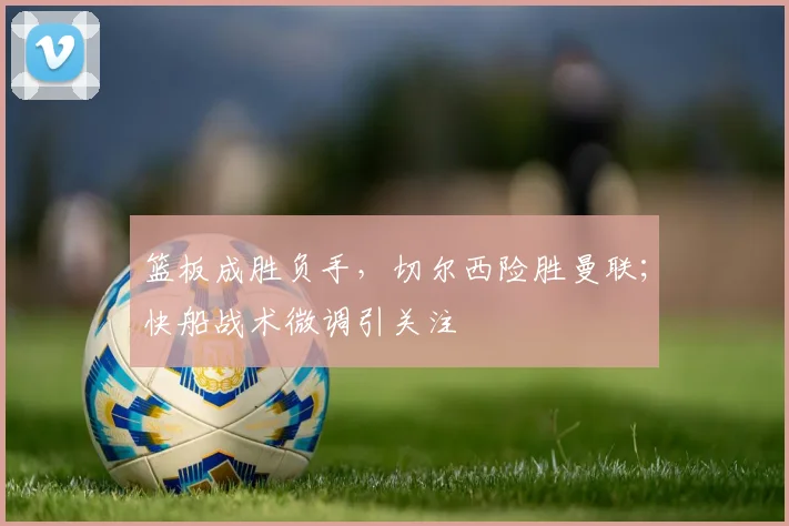 篮板成胜负手，切尔西险胜曼联；快船战术微调引