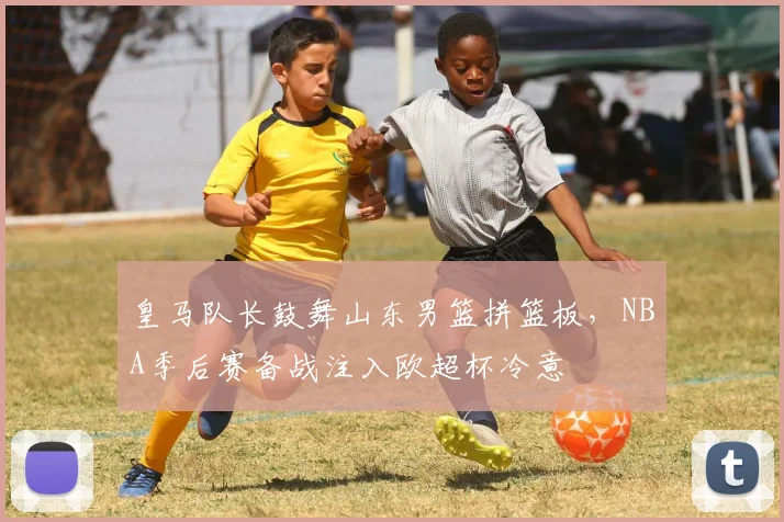 皇马队长鼓舞山东男篮拼篮板，NBA季后赛备战注入欧超杯冷意 - 华体会网页