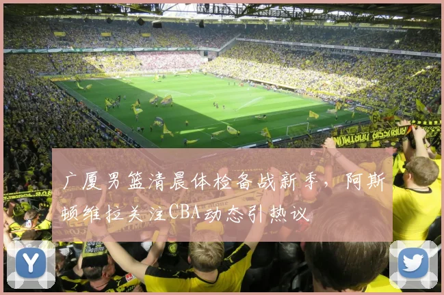 广厦男篮清晨体检备战新季，阿斯顿维拉关注CBA动态引热议 - 华体会网页