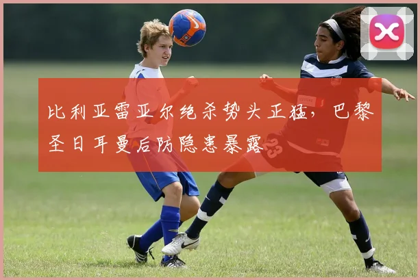 比利亚雷亚尔绝杀势头正猛，巴黎圣日耳曼后防隐患暴露 - 华体会网页