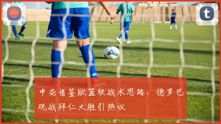 申花借鉴欧篮联战术思路，德罗巴观战拜仁大胜