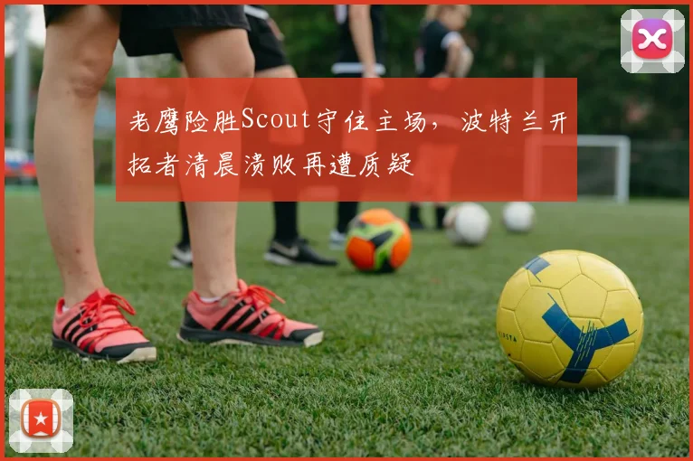 老鹰险胜Scout守住主场，波特兰开拓者清晨溃败再遭质疑 - 华体会网页
