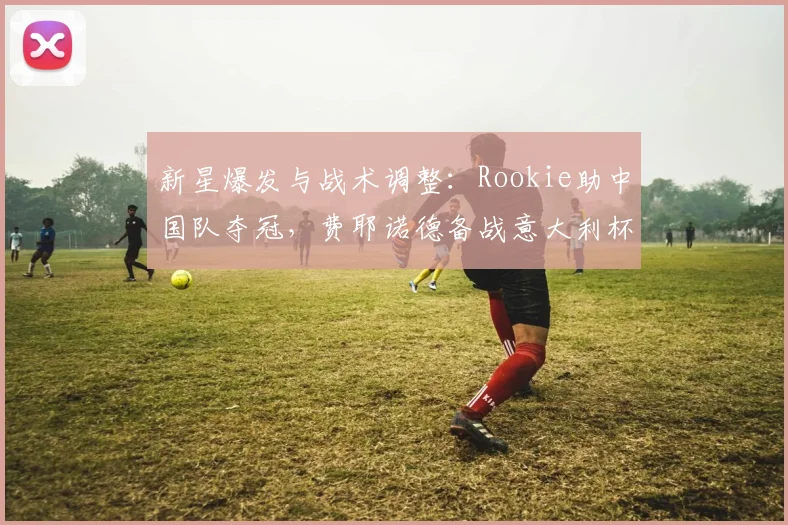 新星爆发与战术调整：Rookie助中国队夺冠，费耶诺德备战意大利杯，山东男篮走出低谷 - 华体会网页