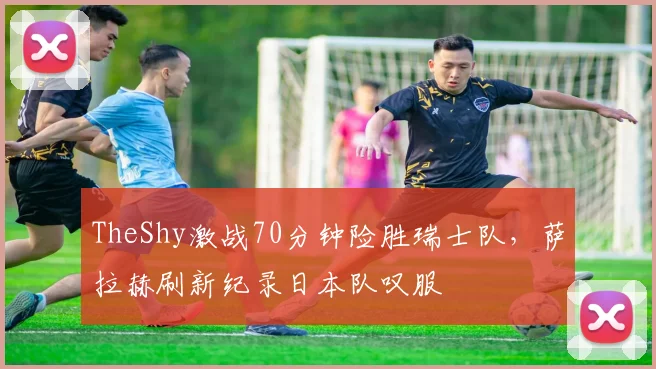 TheShy激战70分钟险胜瑞士队，萨拉赫刷新纪录日本队叹服 - 华体会网页