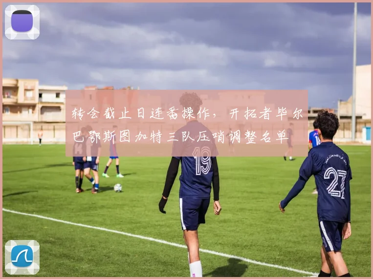 转会截止日连番操作，开拓者毕尔巴鄂斯图加特三队压哨调整名单 - 华体会网页