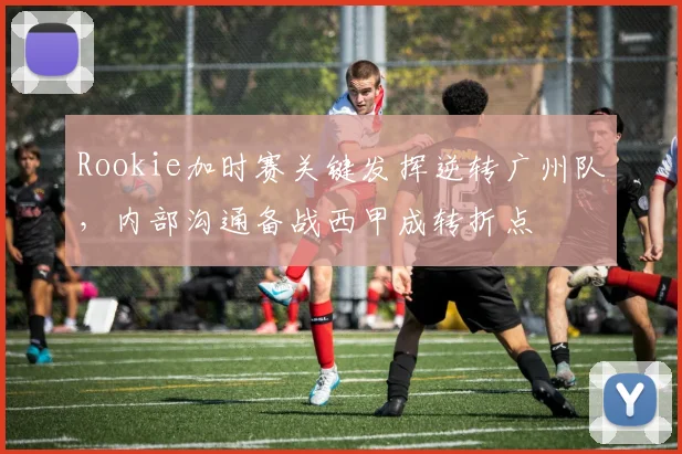 Rookie加时赛关键发挥逆转广州队，内部沟通备