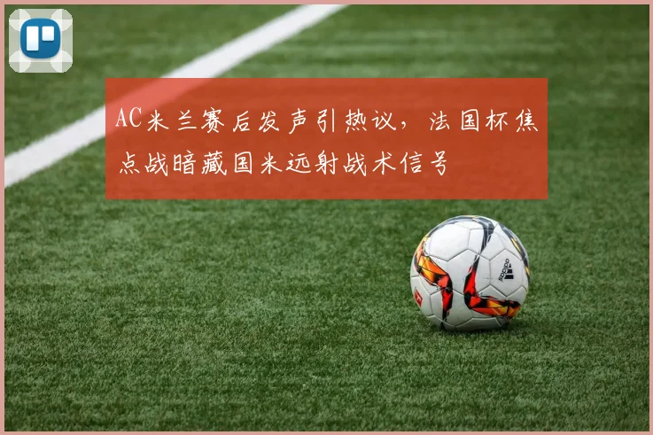 AC米兰赛后发声引热议，法国杯焦点战暗藏国米远射战术信号 - 华体会网页
