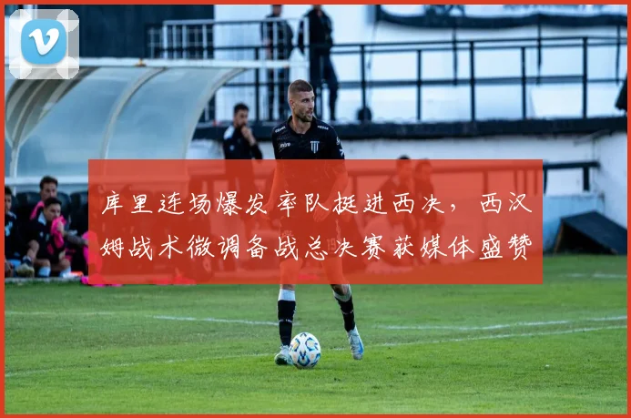 库里连场爆发率队挺进西决，西汉姆战术微调备