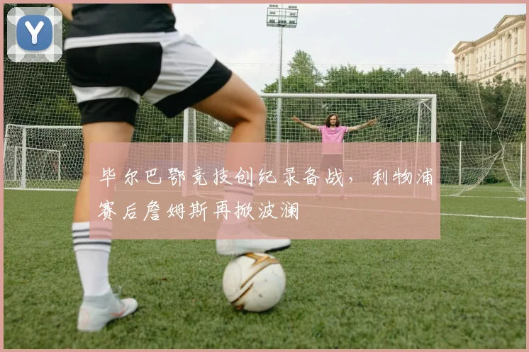 毕尔巴鄂竞技创纪录备战，利物浦赛后詹姆斯再掀波澜 - 华体会网页