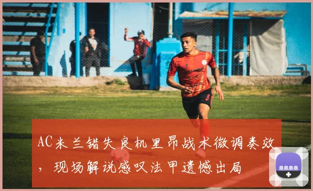 AC米兰错失良机里昂战术微调奏效，现场解说感叹法甲遗憾出局 - 华体会网页
