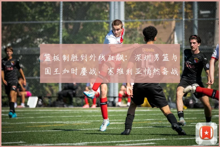 篮板制胜到外线狂飙：深圳男篮与国王加时鏖战，塞维利亚悄然备战欧冠 - 华体会网页