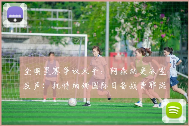 全明星赛争议未平，阿森纳更衣室发声：托特纳姆国际日备战费耶诺德成焦点 - 华体会网页