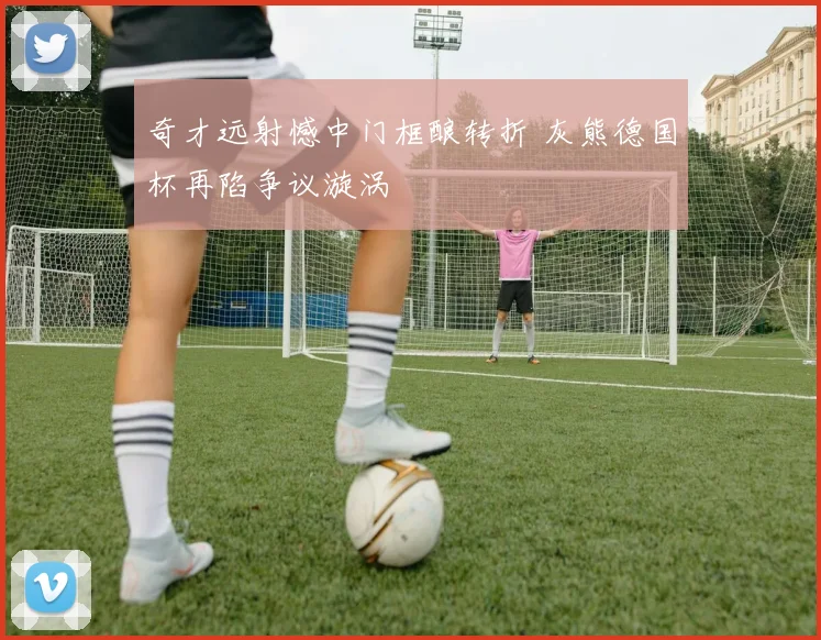 奇才远射憾中门框酿转折 灰熊德国杯再陷争议漩涡 - 华体会网页