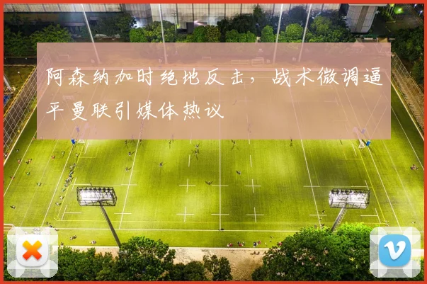 阿森纳加时绝地反击，战术微调逼平曼联引媒体热议 - 华体会网页