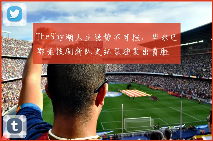 TheShy湖人主场势不可挡，毕尔巴鄂竞技刷新队史纪录迎复出首胜 - 华体会网页