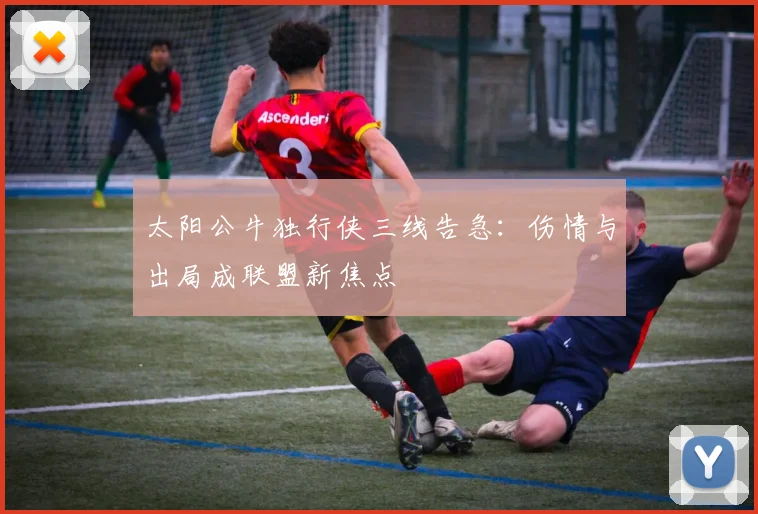 太阳公牛独行侠三线告急：伤情与出局成联盟新焦点 - 华体会网页