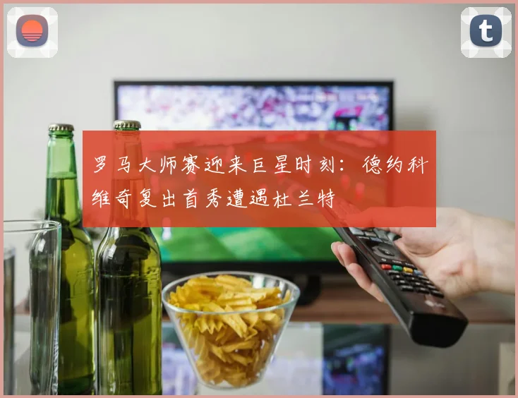 罗马大师赛迎来巨星时刻：德约科维奇复出首秀