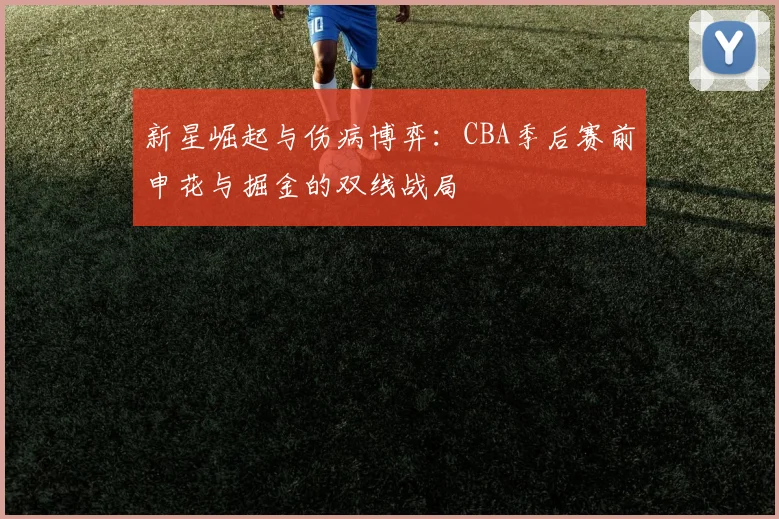 新星崛起与伤病博弈：CBA季后赛前申花与掘金的双线战局 - 华体会网页