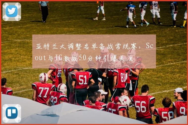 亚特兰大调整名单备战常规赛，Scout与IG激战5