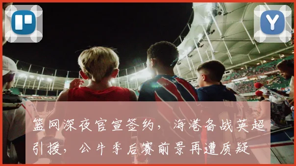 篮网深夜官宣签约，海港备战英超引援，公牛季后赛前景再遭质疑 - 华体会网页