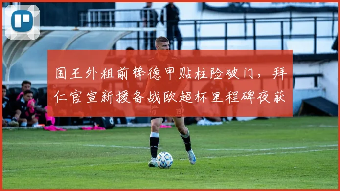国王外租前锋德甲贴柱险破门，拜仁官宣新援备战欧超杯里程碑夜获对手尊重 - 华体会网页