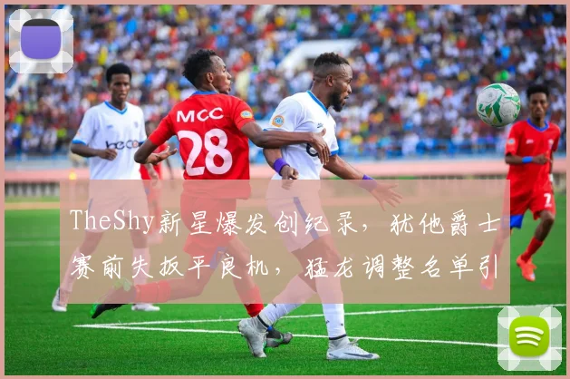 TheShy新星爆发创纪录，犹他爵士赛前失扳平良机，猛龙调整名单引热议 - 华体会网页