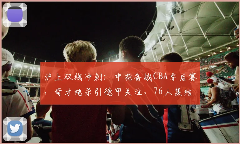 沪上双线冲刺：申花备战CBA季后赛，奇才绝杀引