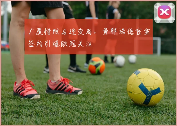 广厦惜败后迎变局，费耶诺德官宣签约引爆欧冠