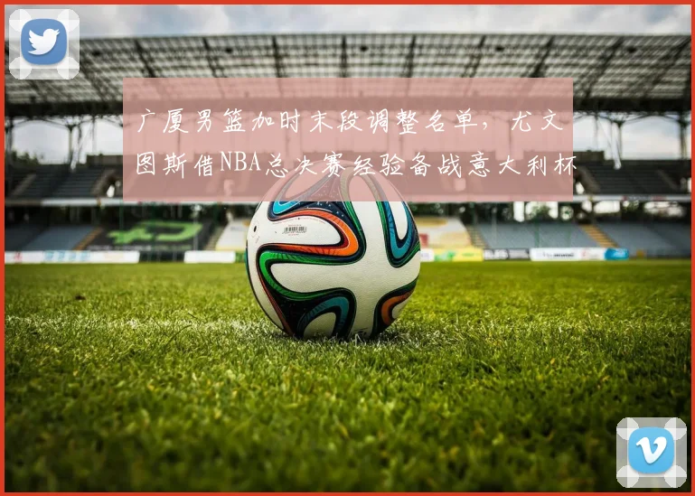 广厦男篮加时末段调整名单，尤文图斯借NBA总