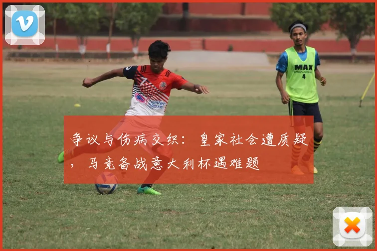 争议与伤病交织：皇家社会遭质疑，马竞备战意大利杯遇难题 - 华体会网页