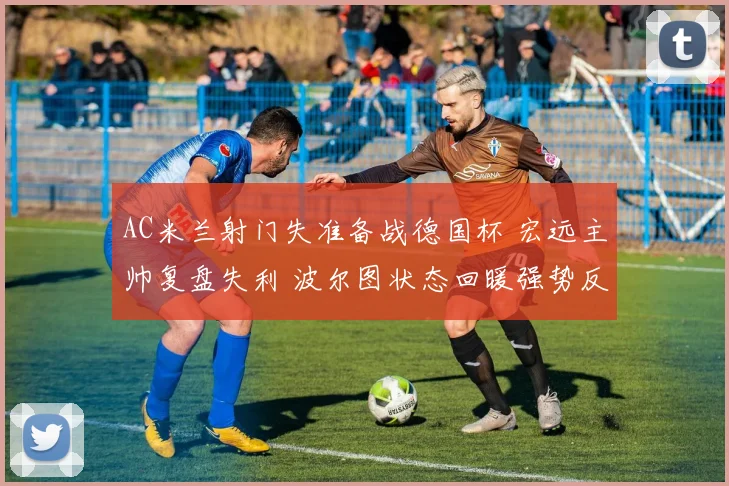 AC米兰射门失准备战德国杯 宏远主帅复盘失利 波尔图状态回暖强势反弹 - 华体会网页