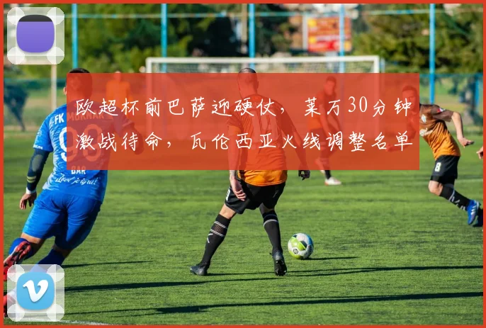 欧超杯前巴萨迎硬仗，莱万30分钟激战待命，瓦伦西亚火线调整名单 - 华体会网页