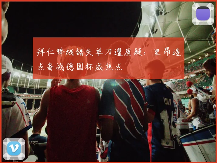 拜仁锋线错失单刀遭质疑，里昂造点备战德国杯成焦点 - 华体会网页