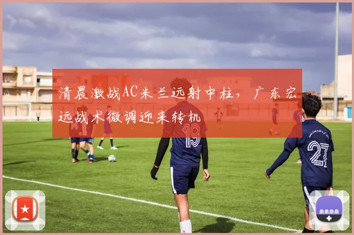清晨激战AC米兰远射中柱，广东宏远战术微调迎来转机 - 华体会网页